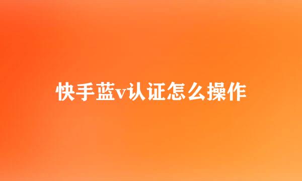 快手蓝v认证怎么操作