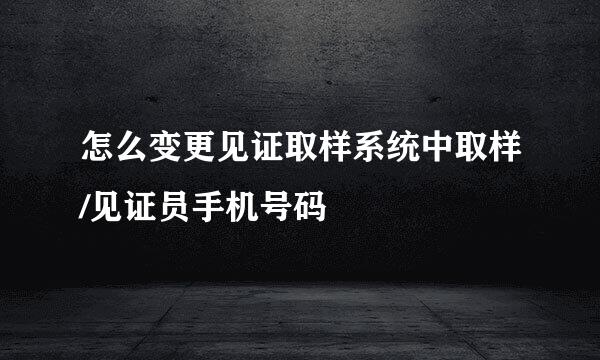 怎么变更见证取样系统中取样/见证员手机号码
