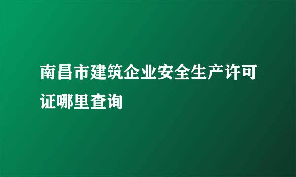 南昌市建筑企业安全生产许可证哪里查询