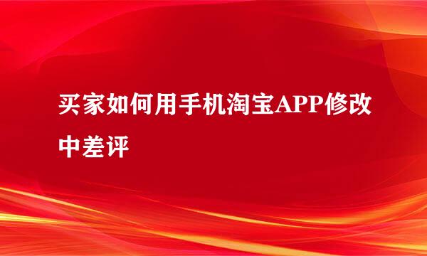 买家如何用手机淘宝APP修改中差评