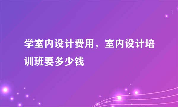 学室内设计费用，室内设计培训班要多少钱