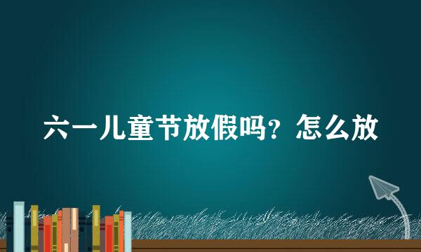 六一儿童节放假吗？怎么放