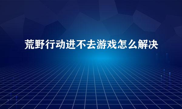 荒野行动进不去游戏怎么解决