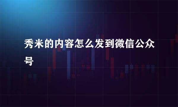 秀米的内容怎么发到微信公众号