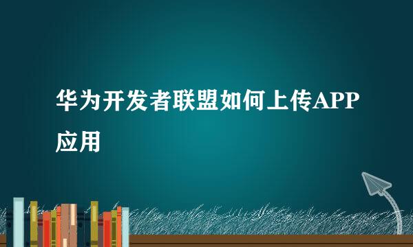 华为开发者联盟如何上传APP应用