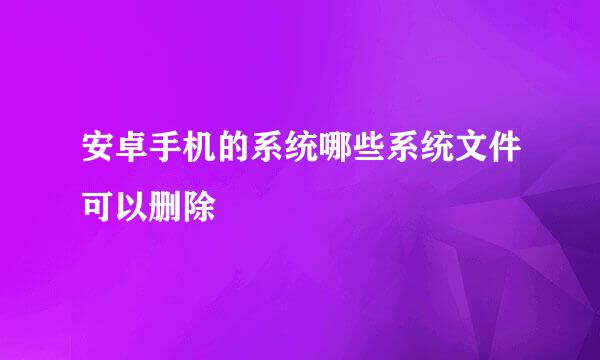 安卓手机的系统哪些系统文件可以删除