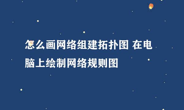 怎么画网络组建拓扑图 在电脑上绘制网络规则图