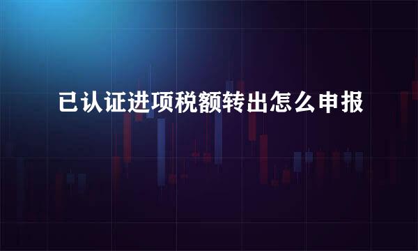 已认证进项税额转出怎么申报