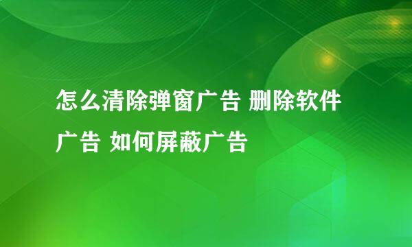 怎么清除弹窗广告 删除软件广告 如何屏蔽广告