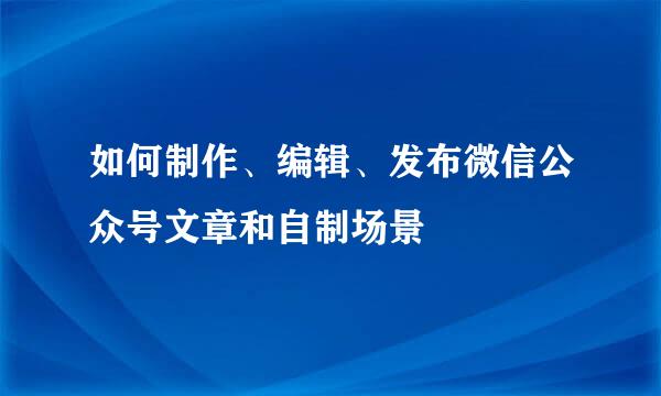 如何制作、编辑、发布微信公众号文章和自制场景