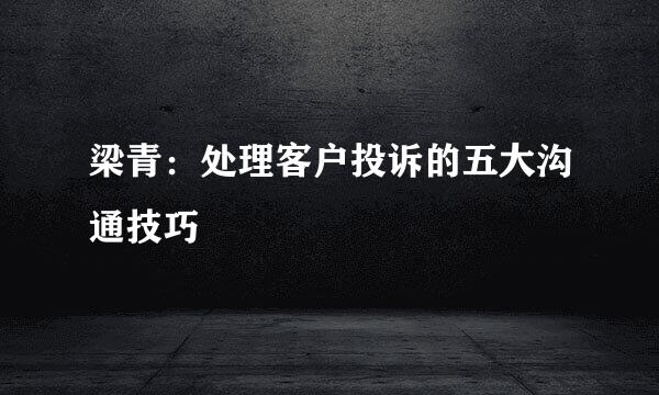 梁青：处理客户投诉的五大沟通技巧