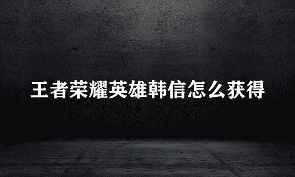 王者荣耀英雄韩信怎么获得