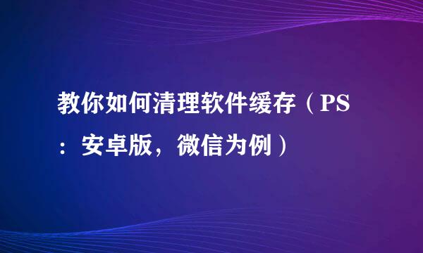 教你如何清理软件缓存（PS：安卓版，微信为例）
