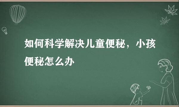 如何科学解决儿童便秘，小孩便秘怎么办