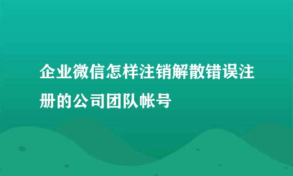 企业微信怎样注销解散错误注册的公司团队帐号