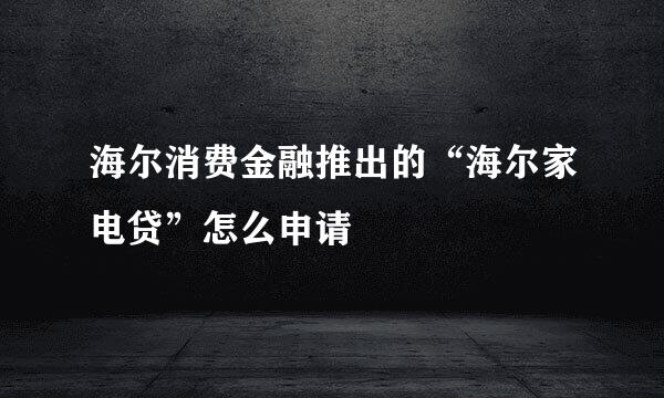 海尔消费金融推出的“海尔家电贷”怎么申请