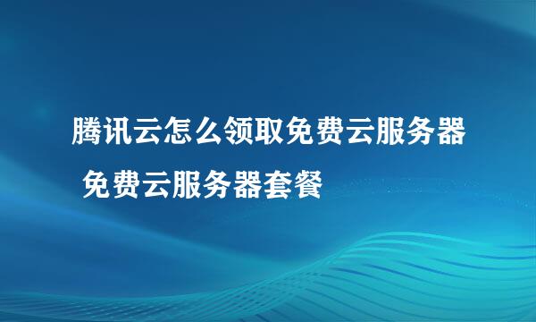 腾讯云怎么领取免费云服务器 免费云服务器套餐