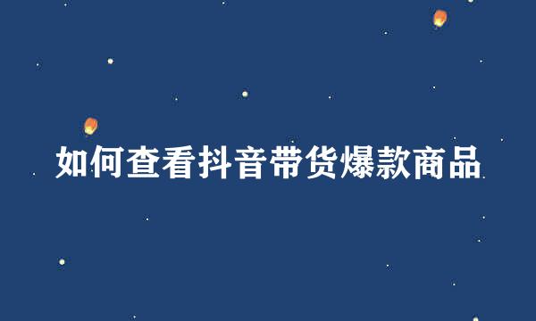如何查看抖音带货爆款商品