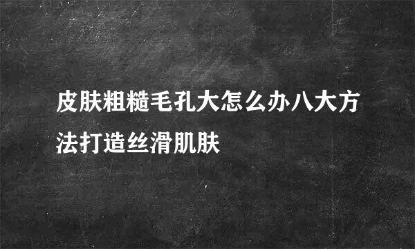 皮肤粗糙毛孔大怎么办八大方法打造丝滑肌肤