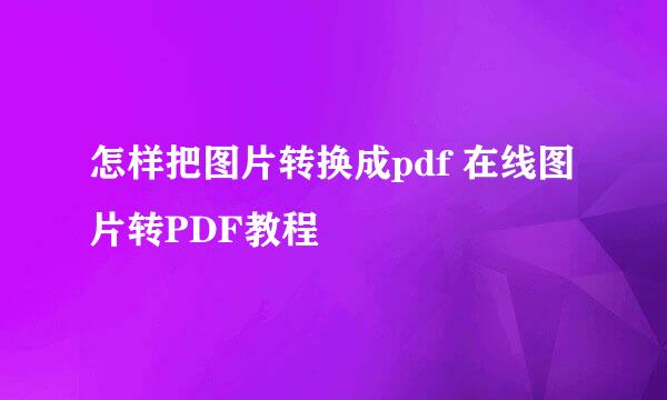 怎样把图片转换成pdf 在线图片转PDF教程