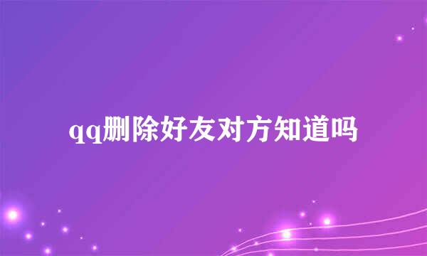 qq删除好友对方知道吗