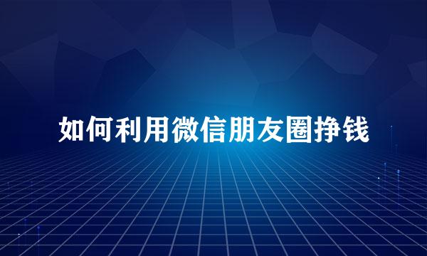 如何利用微信朋友圈挣钱