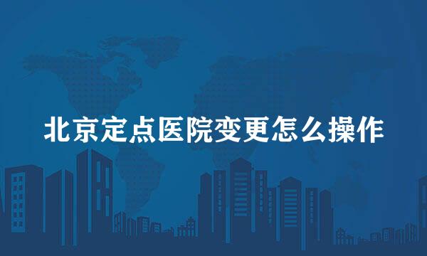 北京定点医院变更怎么操作