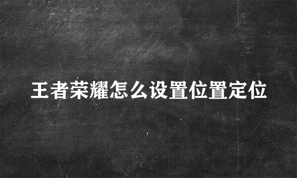 王者荣耀怎么设置位置定位