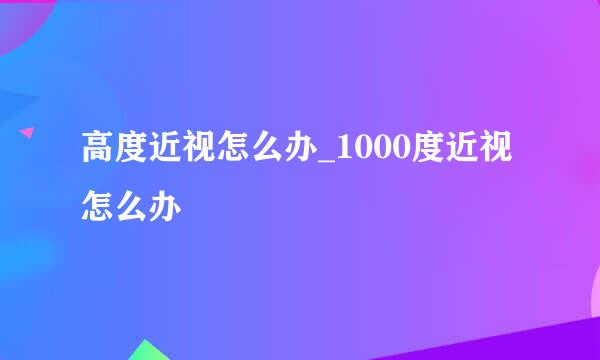 高度近视怎么办_1000度近视怎么办
