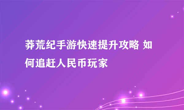 莽荒纪手游快速提升攻略 如何追赶人民币玩家