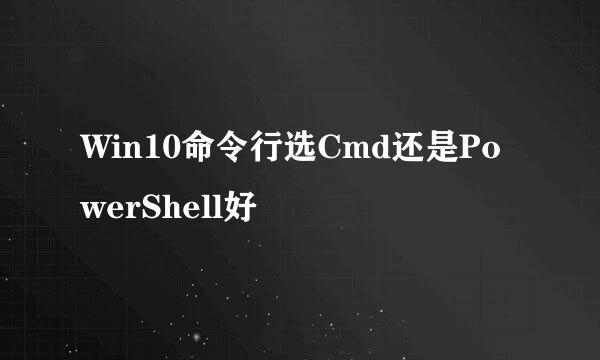 Win10命令行选Cmd还是PowerShell好