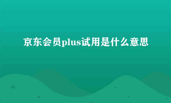 京东会员plus试用是什么意思