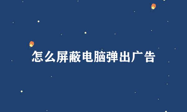 怎么屏蔽电脑弹出广告