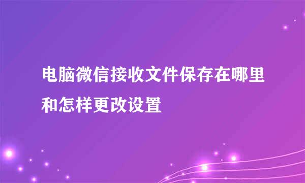 电脑微信接收文件保存在哪里和怎样更改设置