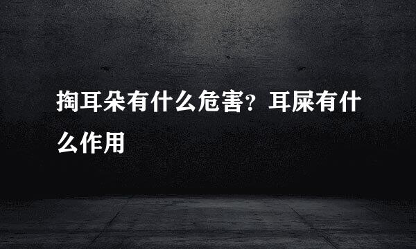 掏耳朵有什么危害？耳屎有什么作用