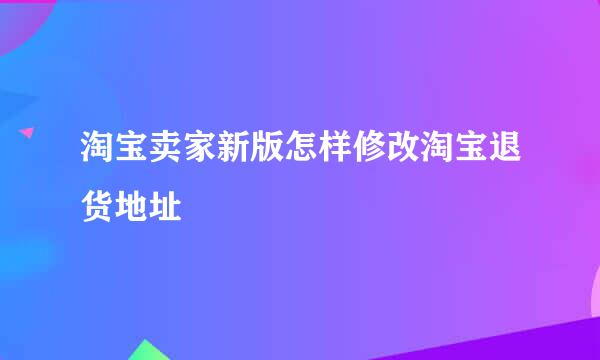 淘宝卖家新版怎样修改淘宝退货地址