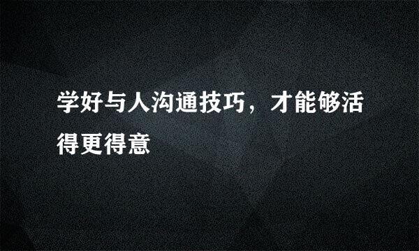 学好与人沟通技巧，才能够活得更得意