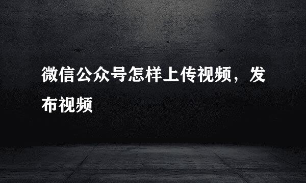 微信公众号怎样上传视频，发布视频
