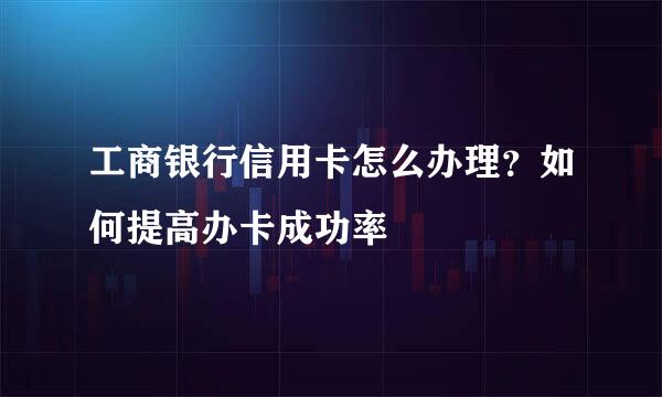 工商银行信用卡怎么办理？如何提高办卡成功率