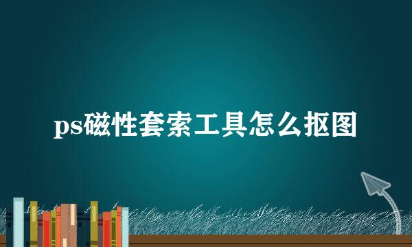 ps磁性套索工具怎么抠图