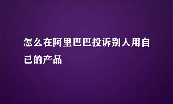 怎么在阿里巴巴投诉别人用自己的产品
