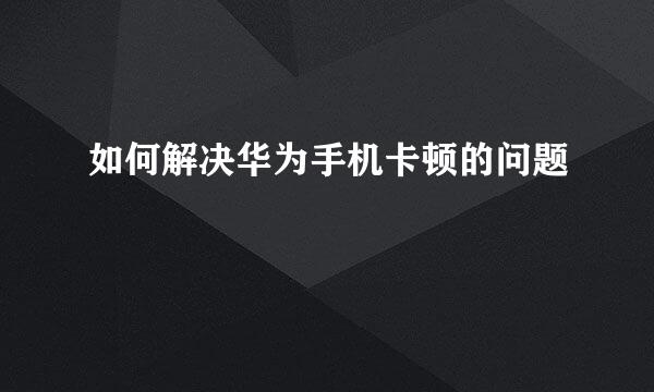 如何解决华为手机卡顿的问题