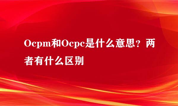 Ocpm和Ocpc是什么意思？两者有什么区别