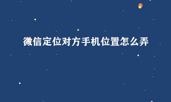 微信定位对方手机位置怎么弄