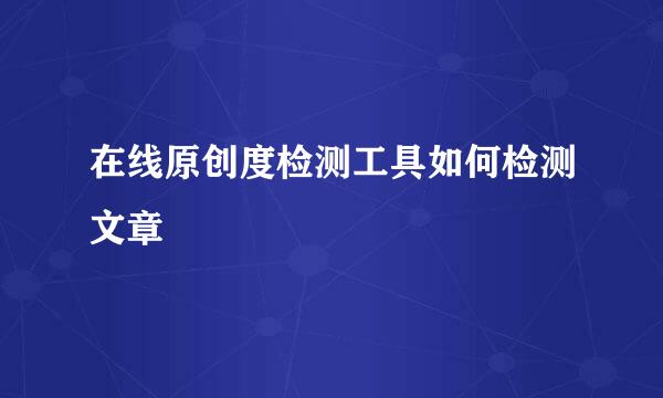 在线原创度检测工具如何检测文章