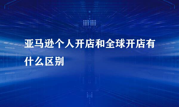 亚马逊个人开店和全球开店有什么区别
