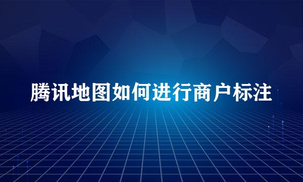 腾讯地图如何进行商户标注