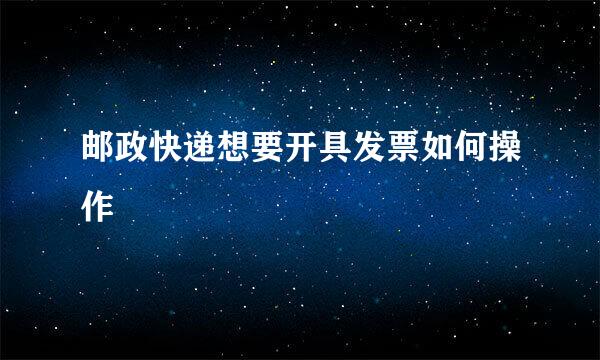邮政快递想要开具发票如何操作