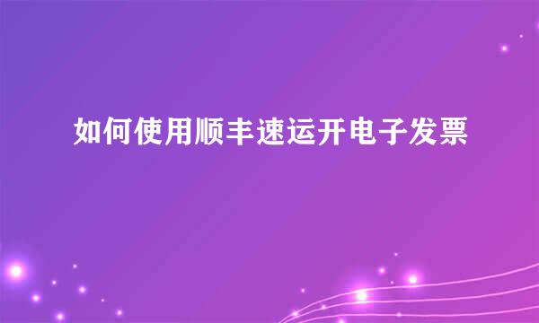 如何使用顺丰速运开电子发票