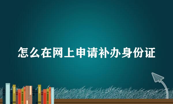 怎么在网上申请补办身份证